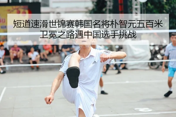 短道速滑世锦赛韩国名将朴智元五百米卫冕之路遇中国选手挑战